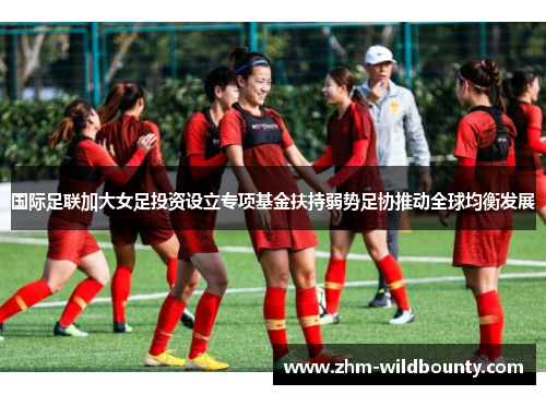 国际足联加大女足投资设立专项基金扶持弱势足协推动全球均衡发展 国际足联加大女足投资设立专项基金扶持弱势足协推动全球均衡发展